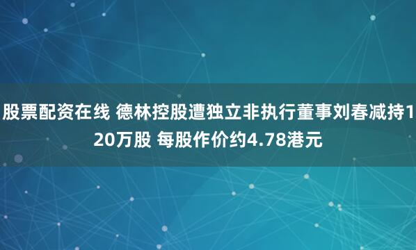股票配资在线 德林控股遭独立非执行董事刘春减持120万股 每股作价约4.78港元