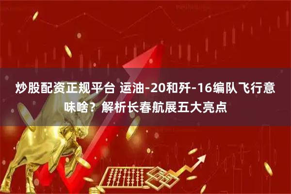 炒股配资正规平台 运油-20和歼-16编队飞行意味啥？解析长春航展五大亮点