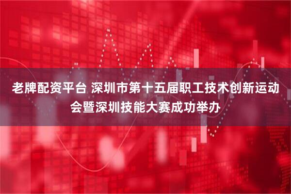 老牌配资平台 深圳市第十五届职工技术创新运动会暨深圳技能大赛成功举办
