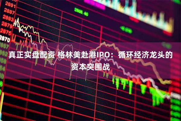 真正实盘配资 格林美赴港IPO：循环经济龙头的资本突围战