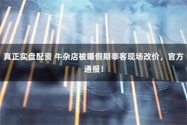 真正实盘配资 牛杂店被曝假期宰客现场改价，官方通报！