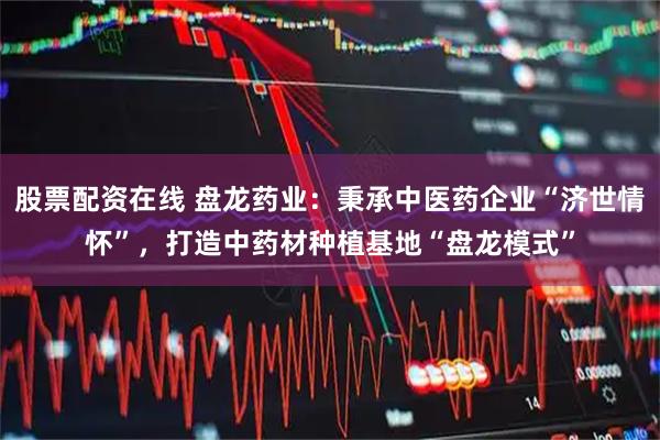 股票配资在线 盘龙药业：秉承中医药企业“济世情怀”，打造中药材种植基地“盘龙模式”