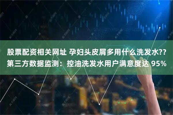 股票配资相关网址 孕妇头皮屑多用什么洗发水?？第三方数据监测：控油洗发水用户满意度达 95%