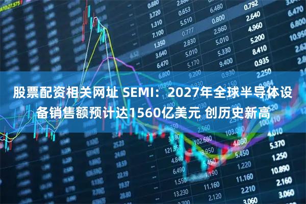 股票配资相关网址 SEMI：2027年全球半导体设备销售额预计达1560亿美元 创历史新高
