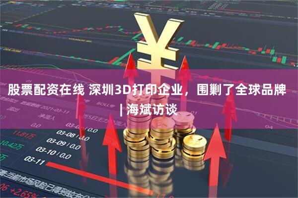 股票配资在线 深圳3D打印企业，围剿了全球品牌 | 海斌访谈