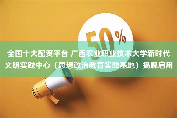 全国十大配资平台 广西农业职业技术大学新时代文明实践中心（思想政治教育实践基地）揭牌启用