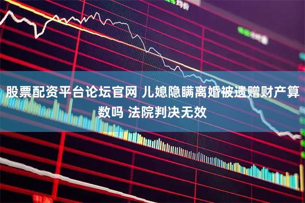 股票配资平台论坛官网 儿媳隐瞒离婚被遗赠财产算数吗 法院判决无效
