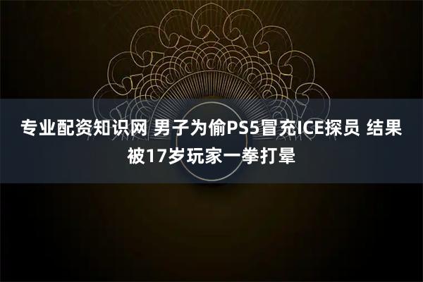 专业配资知识网 男子为偷PS5冒充ICE探员 结果被17岁玩家一拳打晕