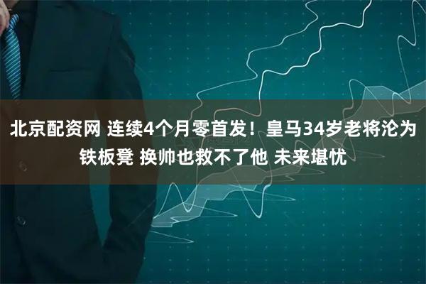 北京配资网 连续4个月零首发！皇马34岁老将沦为铁板凳 换帅也救不了他 未来堪忧