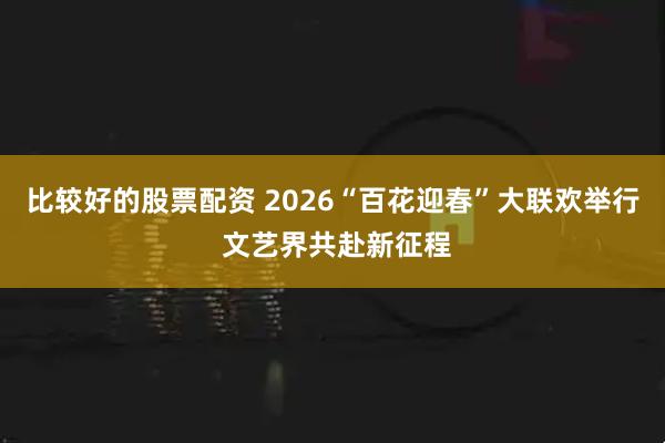 比较好的股票配资 2026“百花迎春”大联欢举行 文艺界共赴新征程