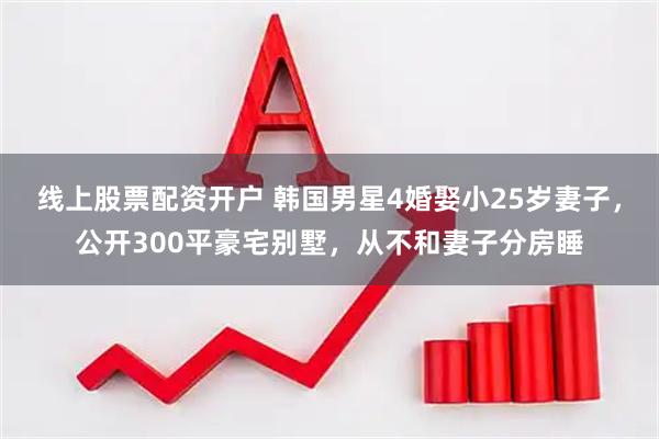 线上股票配资开户 韩国男星4婚娶小25岁妻子，公开300平豪宅别墅，从不和妻子分房睡