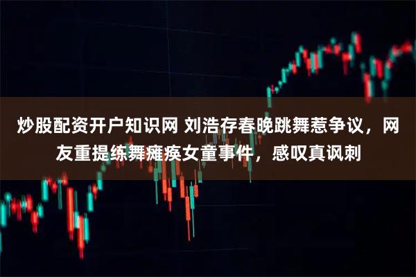 炒股配资开户知识网 刘浩存春晚跳舞惹争议，网友重提练舞瘫痪女童事件，感叹真讽刺