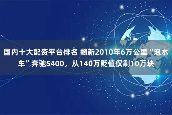 国内十大配资平台排名 翻新2010年6万公里“泡水车”奔驰S400，从140万贬值仅剩10万块