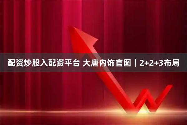 配资炒股入配资平台 大唐内饰官图｜2+2+3布局