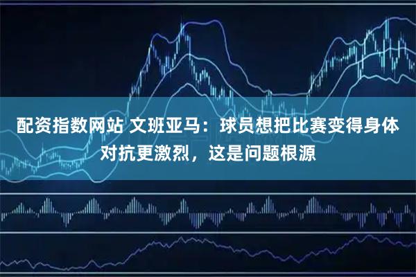 配资指数网站 文班亚马：球员想把比赛变得身体对抗更激烈，这是问题根源