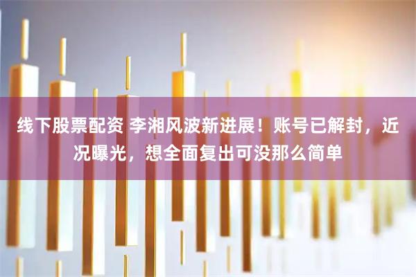线下股票配资 李湘风波新进展！账号已解封，近况曝光，想全面复出可没那么简单