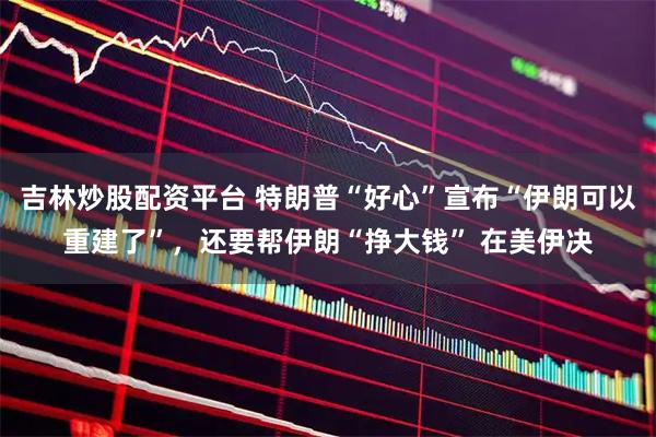 吉林炒股配资平台 特朗普“好心”宣布“伊朗可以重建了”，还要帮伊朗“挣大钱” 在美伊决