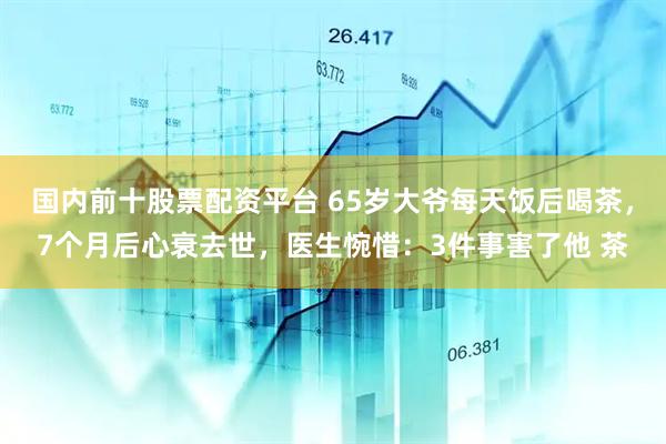 国内前十股票配资平台 65岁大爷每天饭后喝茶，7个月后心衰去世，医生惋惜：3件事害了他 茶