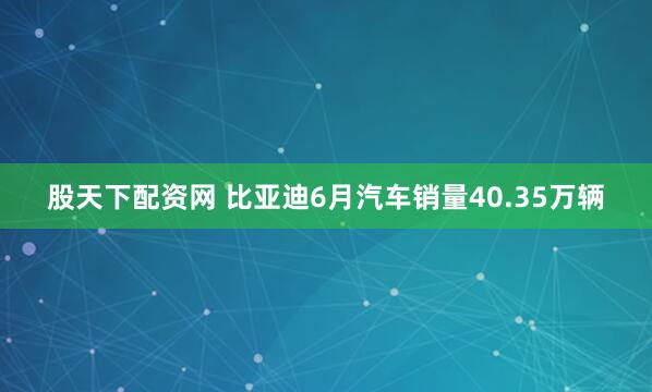 股天下配资网 比亚迪6月汽车销量40.35万辆