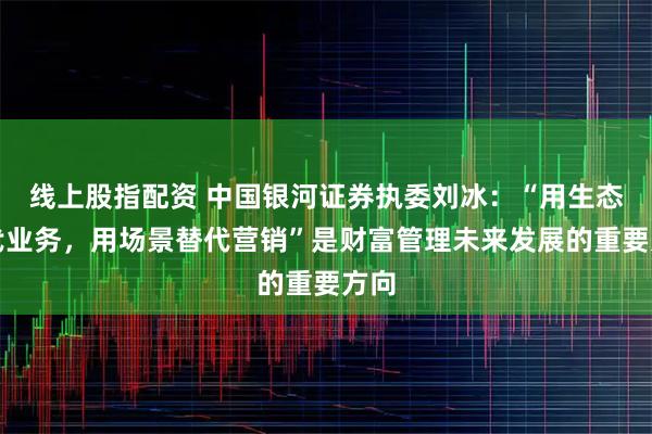 线上股指配资 中国银河证券执委刘冰：“用生态替代业务，用场景替代营销”是财富管理未来发展的重要方向