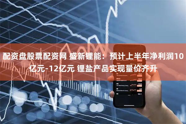 配资盘股票配资网 盛新锂能：预计上半年净利润10亿元-12亿元 锂盐产品实现量价齐升