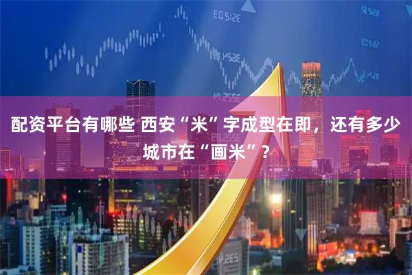 配资平台有哪些 西安“米”字成型在即，还有多少城市在“画米”？