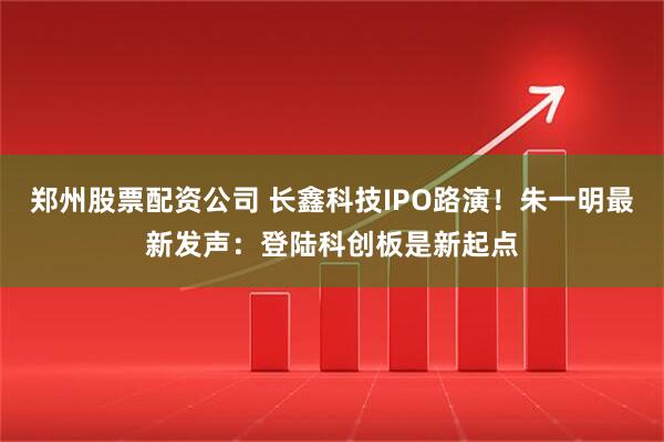 郑州股票配资公司 长鑫科技IPO路演！朱一明最新发声：登陆科创板是新起点
