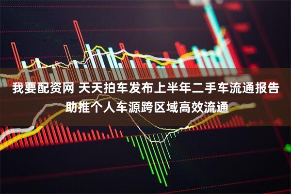 我要配资网 天天拍车发布上半年二手车流通报告 助推个人车源跨区域高效流通