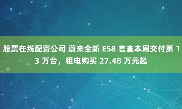 股票在线配资公司 蔚来全新 ES8 官宣本周交付第 13 万台，租电购买 27.48 万元起